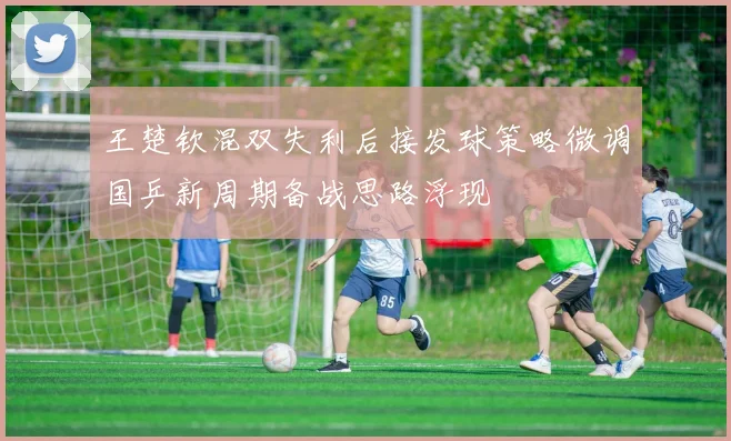 王楚钦混双失利后接发球策略微调国乒新周期备战思路浮现
