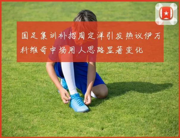 国足集训补招周定洋引发热议伊万科维奇中场用人思路显著变化