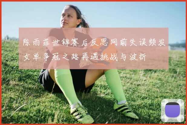陈雨菲世锦赛后反思网前失误频发女单争冠之路再遇挑战与波折