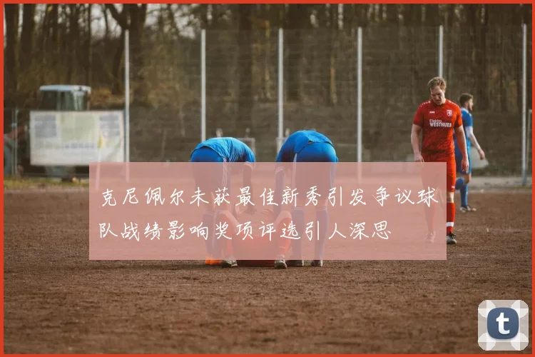 克尼佩尔未获最佳新秀引发争议球队战绩影响奖项评选引人深思