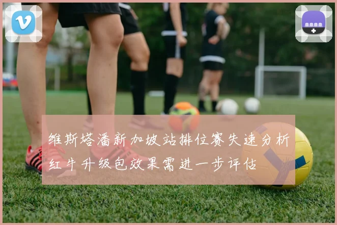维斯塔潘新加坡站排位赛失速分析红牛升级包效果需进一步评估