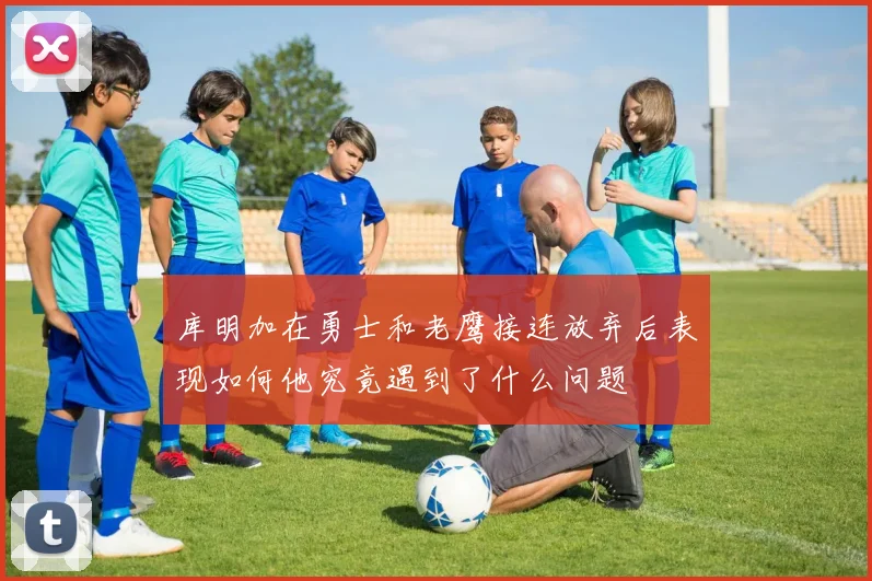 库明加在勇士和老鹰接连放弃后表现如何他究竟遇到了什么问题