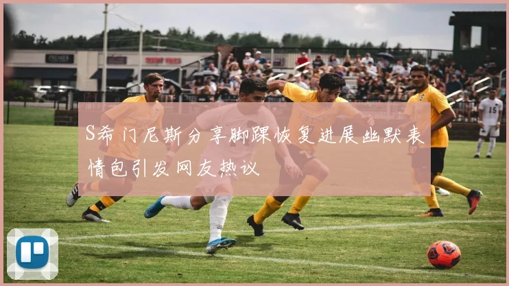 S希门尼斯分享脚踝恢复进展幽默表情包引发网友热议