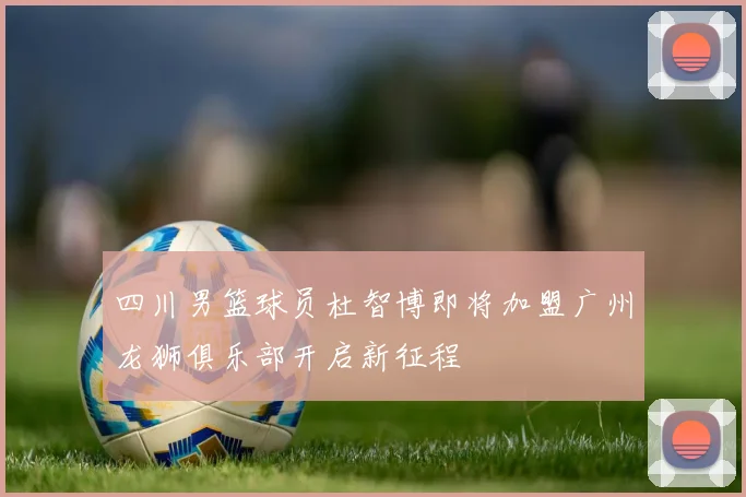 四川男篮球员杜智博即将加盟广州龙狮俱乐部开启新征程
